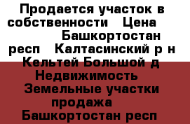 Продается участок в собственности › Цена ­ 200 000 - Башкортостан респ., Калтасинский р-н, Кельтей Большой д. Недвижимость » Земельные участки продажа   . Башкортостан респ.